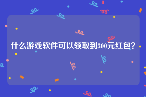 什么游戏软件可以领取到300元红包？