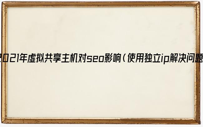 2021年虚拟共享主机对seo影响（使用独立ip解决问题）