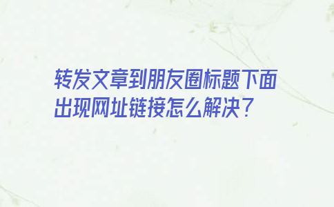 转发文章到朋友圈标题下面出现网址链接怎么解决？