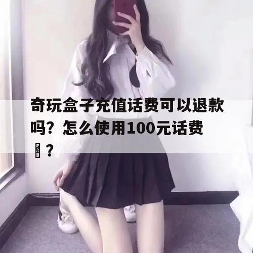 奇玩盒子充值话费可以退款吗？怎么使用100元话费劵？