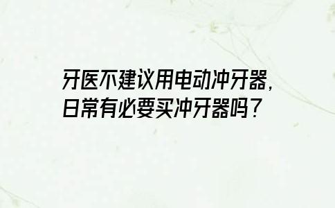 牙医不建议用电动冲牙器，日常有必要买冲牙器吗？